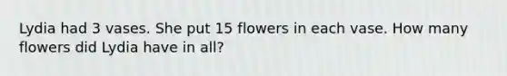 Lydia had 3 vases. She put 15 flowers in each vase. How many flowers did Lydia have in all?