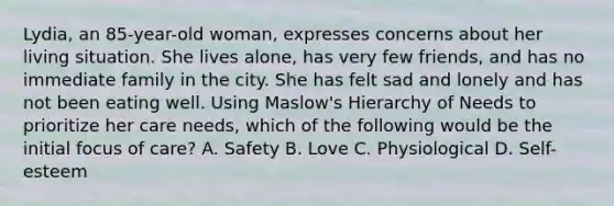 Lydia, an 85-year-old woman, expresses concerns about her living situation. She lives alone, has very few friends, and has no immediate family in the city. She has felt sad and lonely and has not been eating well. Using Maslow's Hierarchy of Needs to prioritize her care needs, which of the following would be the initial focus of care? A. Safety B. Love C. Physiological D. Self-esteem