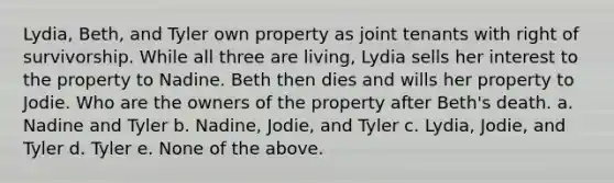 Lydia, Beth, and Tyler own property as joint tenants with right of survivorship. While all three are living, Lydia sells her interest to the property to Nadine. Beth then dies and wills her property to Jodie. Who are the owners of the property after Beth's death. a. Nadine and Tyler b. Nadine, Jodie, and Tyler c. Lydia, Jodie, and Tyler d. Tyler e. None of the above.