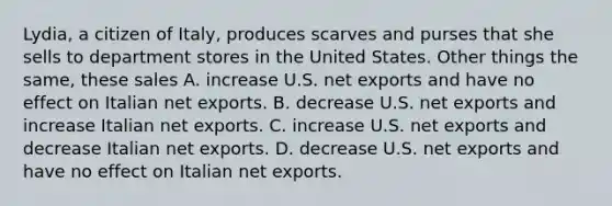 Lydia, a citizen of Italy, produces scarves and purses that she sells to department stores in the United States. Other things the same, these sales A. increase U.S. net exports and have no effect on Italian net exports. B. decrease U.S. net exports and increase Italian net exports. C. increase U.S. net exports and decrease Italian net exports. D. decrease U.S. net exports and have no effect on Italian net exports.