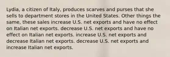 Lydia, a citizen of Italy, produces scarves and purses that she sells to department stores in the United States. Other things the same, these sales increase U.S. net exports and have no effect on Italian net exports. decrease U.S. net exports and have no effect on Italian net exports. increase U.S. net exports and decrease Italian net exports. decrease U.S. net exports and increase Italian net exports.