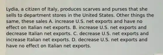 Lydia, a citizen of Italy, produces scarves and purses that she sells to department stores in the United States. Other things the same, these sales A. increase U.S. net exports and have no effect on Italian net exports. B. increase U.S. net exports and decrease Italian net exports. C. decrease U.S. net exports and increase Italian net exports. D. decrease U.S. net exports and have no effect on Italian net exports.