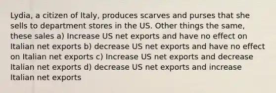 Lydia, a citizen of Italy, produces scarves and purses that she sells to department stores in the US. Other things the same, these sales a) Increase US net exports and have no effect on Italian net exports b) decrease US net exports and have no effect on Italian net exports c) Increase US net exports and decrease Italian net exports d) decrease US net exports and increase Italian net exports