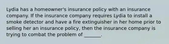 Lydia has a homeowner's insurance policy with an insurance company. If the insurance company requires Lydia to install a smoke detector and have a fire extinguisher in her home prior to selling her an insurance policy, then the insurance company is trying to combat the problem of _______.