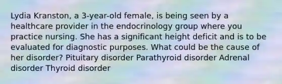 Lydia Kranston, a 3-year-old female, is being seen by a healthcare provider in the endocrinology group where you practice nursing. She has a significant height deficit and is to be evaluated for diagnostic purposes. What could be the cause of her disorder? Pituitary disorder Parathyroid disorder Adrenal disorder Thyroid disorder