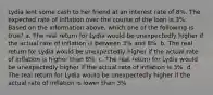 Lydia lent some cash to her friend at an interest rate of 8%. The expected rate of inflation over the course of the loan is 3%. Based on the information above, which one of the following is true? a. The real return for Lydia would be unexpectedly higher if the actual rate of inflation is between 3% and 8%. b. The real return for Lydia would be unexpectedly higher if the actual rate of inflation is higher than 8%. c. The real return for Lydia would be unexpectedly higher if the actual rate of inflation is 3%. d. The real return for Lydia would be unexpectedly higher if the actual rate of inflation is lower than 3%.