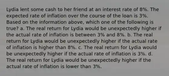 Lydia lent some cash to her friend at an interest rate of 8%. The expected rate of inflation over the course of the loan is 3%. Based on the information above, which one of the following is true? a. The real return for Lydia would be unexpectedly higher if the actual rate of inflation is between 3% and 8%. b. The real return for Lydia would be unexpectedly higher if the actual rate of inflation is higher than 8%. c. The real return for Lydia would be unexpectedly higher if the actual rate of inflation is 3%. d. The real return for Lydia would be unexpectedly higher if the actual rate of inflation is lower than 3%.