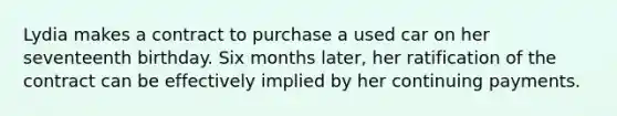 Lydia makes a contract to purchase a used car on her seventeenth birthday. Six months later, her ratification of the contract can be effectively implied by her continuing payments.