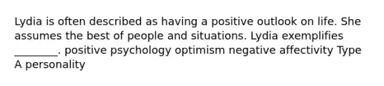 Lydia is often described as having a positive outlook on life. She assumes the best of people and situations. Lydia exemplifies ________. positive psychology optimism negative affectivity Type A personality