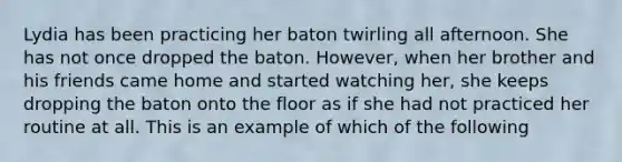 Lydia has been practicing her baton twirling all afternoon. She has not once dropped the baton. However, when her brother and his friends came home and started watching her, she keeps dropping the baton onto the floor as if she had not practiced her routine at all. This is an example of which of the following