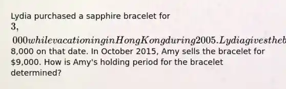 Lydia purchased a sapphire bracelet for 3,000 while vacationing in Hong Kong during 2005. Lydia gives the bracelet to her daughter Amy when she graduates from college in 2015. The bracelet is appraised at8,000 on that date. In October 2015, Amy sells the bracelet for 9,000. How is Amy's holding period for the bracelet determined?