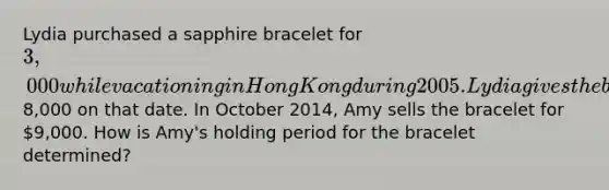 Lydia purchased a sapphire bracelet for 3,000 while vacationing in Hong Kong during 2005. Lydia gives the bracelet to her daughter Amy when she graduates from college in 2014. The bracelet is appraised at8,000 on that date. In October 2014, Amy sells the bracelet for 9,000. How is Amy's holding period for the bracelet determined?