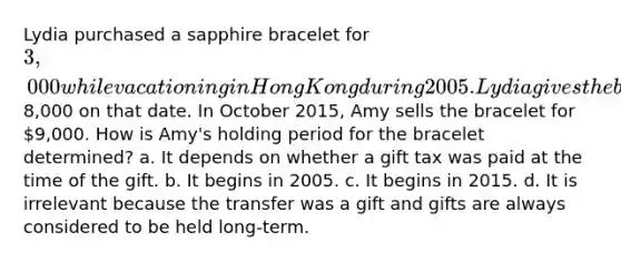 Lydia purchased a sapphire bracelet for 3,000 while vacationing in Hong Kong during 2005. Lydia gives the bracelet to her daughter Amy when she graduates from college in 2015. The bracelet is appraised at8,000 on that date. In October 2015, Amy sells the bracelet for 9,000. How is Amy's holding period for the bracelet determined? a. It depends on whether a gift tax was paid at the time of the gift. b. It begins in 2005. c. It begins in 2015. d. It is irrelevant because the transfer was a gift and gifts are always considered to be held long-term.