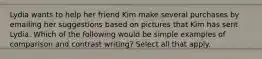 Lydia wants to help her friend Kim make several purchases by emailing her suggestions based on pictures that Kim has sent Lydia. Which of the following would be simple examples of comparison and contrast writing? Select all that apply.