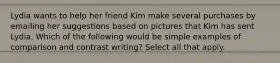 Lydia wants to help her friend Kim make several purchases by emailing her suggestions based on pictures that Kim has sent Lydia. Which of the following would be simple examples of comparison and contrast writing? Select all that apply.