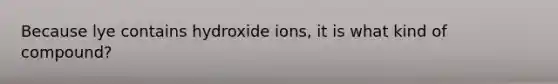 Because lye contains hydroxide ions, it is what kind of compound?