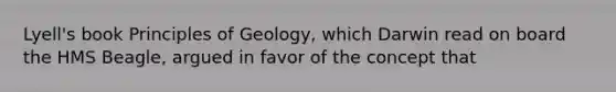 Lyell's book Principles of Geology, which Darwin read on board the HMS Beagle, argued in favor of the concept that