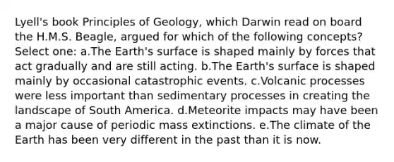 Lyell's book Principles of Geology, which Darwin read on board the H.M.S. Beagle, argued for which of the following concepts? Select one: a.The Earth's surface is shaped mainly by forces that act gradually and are still acting. b.The Earth's surface is shaped mainly by occasional catastrophic events. c.Volcanic processes were less important than sedimentary processes in creating the landscape of South America. d.Meteorite impacts may have been a major cause of periodic mass extinctions. e.The climate of the Earth has been very different in the past than it is now.