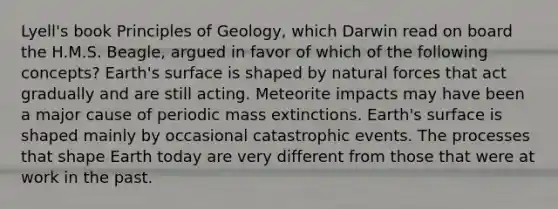 Lyell's book Principles of Geology, which Darwin read on board the H.M.S. Beagle, argued in favor of which of the following concepts? Earth's surface is shaped by natural forces that act gradually and are still acting. Meteorite impacts may have been a major cause of periodic <a href='https://www.questionai.com/knowledge/kRwy7g4jq7-mass-extinction' class='anchor-knowledge'>mass extinction</a>s. Earth's surface is shaped mainly by occasional catastrophic events. The processes that shape Earth today are very different from those that were at work in the past.