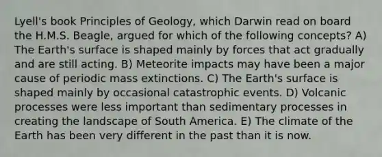 Lyell's book Principles of Geology, which Darwin read on board the H.M.S. Beagle, argued for which of the following concepts? A) The Earth's surface is shaped mainly by forces that act gradually and are still acting. B) Meteorite impacts may have been a major cause of periodic mass extinctions. C) The Earth's surface is shaped mainly by occasional catastrophic events. D) Volcanic processes were less important than sedimentary processes in creating the landscape of South America. E) The climate of the Earth has been very different in the past than it is now.