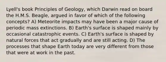 Lyell's book Principles of Geology, which Darwin read on board the H.M.S. Beagle, argued in favor of which of the following concepts? A) Meteorite impacts may have been a major cause of periodic mass extinctions. B) Earth's surface is shaped mainly by occasional catastrophic events. C) Earth's surface is shaped by natural forces that act gradually and are still acting. D) The processes that shape Earth today are very different from those that were at work in the past.