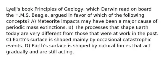 Lyell's book Principles of Geology, which Darwin read on board the H.M.S. Beagle, argued in favor of which of the following concepts? A) Meteorite impacts may have been a major cause of periodic mass extinctions. B) The processes that shape Earth today are very different from those that were at work in the past. C) Earth's surface is shaped mainly by occasional catastrophic events. D) Earth's surface is shaped by natural forces that act gradually and are still acting.