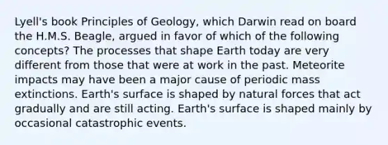 Lyell's book Principles of Geology, which Darwin read on board the H.M.S. Beagle, argued in favor of which of the following concepts? The processes that shape Earth today are very different from those that were at work in the past. Meteorite impacts may have been a major cause of periodic mass extinctions. Earth's surface is shaped by natural forces that act gradually and are still acting. Earth's surface is shaped mainly by occasional catastrophic events.