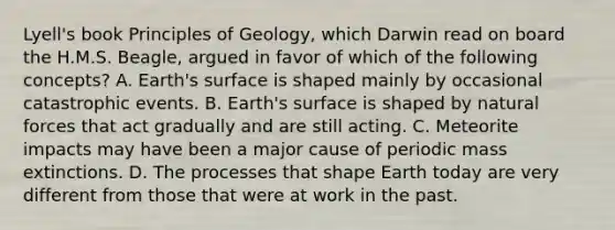 Lyell's book Principles of Geology, which Darwin read on board the H.M.S. Beagle, argued in favor of which of the following concepts? A. Earth's surface is shaped mainly by occasional catastrophic events. B. Earth's surface is shaped by natural forces that act gradually and are still acting. C. Meteorite impacts may have been a major cause of periodic mass extinctions. D. The processes that shape Earth today are very different from those that were at work in the past.