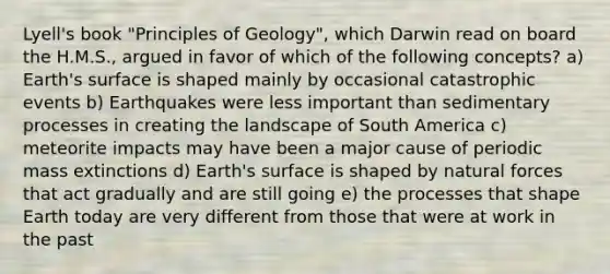 Lyell's book "Principles of Geology", which Darwin read on board the H.M.S., argued in favor of which of the following concepts? a) Earth's surface is shaped mainly by occasional catastrophic events b) Earthquakes were less important than sedimentary processes in creating the landscape of South America c) meteorite impacts may have been a major cause of periodic mass extinctions d) Earth's surface is shaped by natural forces that act gradually and are still going e) the processes that shape Earth today are very different from those that were at work in the past