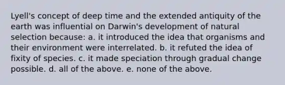 Lyell's concept of deep time and the extended antiquity of the earth was influential on Darwin's development of natural selection because: a. it introduced the idea that organisms and their environment were interrelated. b. it refuted the idea of fixity of species. c. it made speciation through gradual change possible. d. all of the above. e. none of the above.