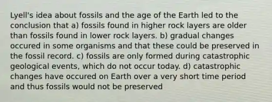 Lyell's idea about fossils and the age of the Earth led to the conclusion that a) fossils found in higher rock layers are older than fossils found in lower rock layers. b) gradual changes occured in some organisms and that these could be preserved in the fossil record. c) fossils are only formed during catastrophic geological events, which do not occur today. d) catastrophic changes have occured on Earth over a very short time period and thus fossils would not be preserved