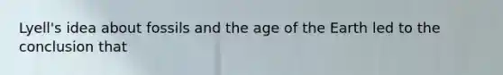 Lyell's idea about fossils and the age of the Earth led to the conclusion that