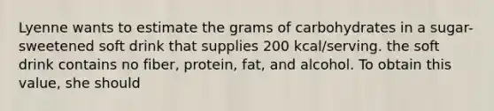 Lyenne wants to estimate the grams of carbohydrates in a sugar-sweetened soft drink that supplies 200 kcal/serving. the soft drink contains no fiber, protein, fat, and alcohol. To obtain this value, she should