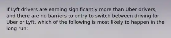 If Lyft drivers are earning significantly more than Uber​ drivers, and there are no barriers to entry to switch between driving for Uber or​ Lyft, which of the following is most likely to happen in the long​ run: