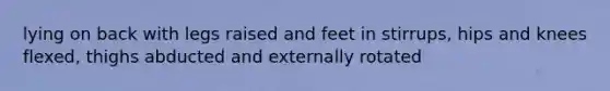 lying on back with legs raised and feet in stirrups, hips and knees flexed, thighs abducted and externally rotated