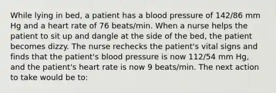 While lying in bed, a patient has a <a href='https://www.questionai.com/knowledge/kD0HacyPBr-blood-pressure' class='anchor-knowledge'>blood pressure</a> of 142/86 mm Hg and a heart rate of 76 beats/min. When a nurse helps the patient to sit up and dangle at the side of the bed, the patient becomes dizzy. The nurse rechecks the patient's vital signs and finds that the patient's blood pressure is now 112/54 mm Hg, and the patient's heart rate is now 9 beats/min. The next action to take would be to: