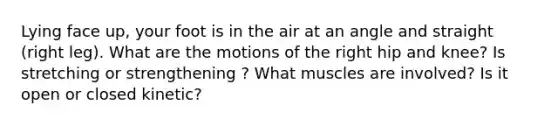 Lying face up, your foot is in the air at an angle and straight (right leg). What are the motions of the right hip and knee? Is stretching or strengthening ? What muscles are involved? Is it open or closed kinetic?