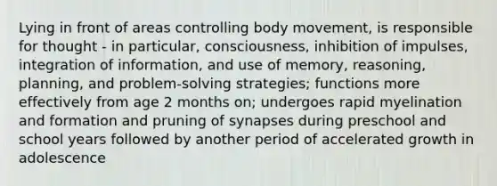 Lying in front of areas controlling body movement, is responsible for thought - in particular, consciousness, inhibition of impulses, integration of information, and use of memory, reasoning, planning, and problem-solving strategies; functions more effectively from age 2 months on; undergoes rapid myelination and formation and pruning of synapses during preschool and school years followed by another period of accelerated growth in adolescence