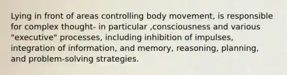 Lying in front of areas controlling body movement, is responsible for complex thought- in particular ,consciousness and various "executive" processes, including inhibition of impulses, integration of information, and memory, reasoning, planning, and problem-solving strategies.