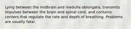 Lying between the midbrain and medulla oblongata, transmits impulses between the brain and spinal cord, and contains centers that regulate the rate and depth of breathing. Problems are usually fatal.