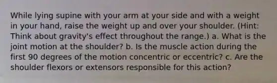 While lying supine with your arm at your side and with a weight in your hand, raise the weight up and over your shoulder. (Hint: Think about gravity's effect throughout the range.) a. What is the joint motion at the shoulder? b. Is the muscle action during the first 90 degrees of the motion concentric or eccentric? c. Are the shoulder flexors or extensors responsible for this action?