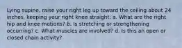 Lying supine, raise your right leg up toward the ceiling about 24 inches, keeping your right knee straight: a. What are the right hip and knee motions? b. Is stretching or strengthening occurring? c. What muscles are involved? d. Is this an open or closed chain activity?