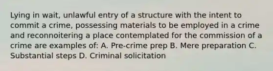 Lying in wait, unlawful entry of a structure with the intent to commit a crime, possessing materials to be employed in a crime and reconnoitering a place contemplated for the commission of a crime are examples of: A. Pre-crime prep B. Mere preparation C. Substantial steps D. Criminal solicitation