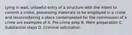 Lying in wait, unlawful entry of a structure with the intent to commit a crime, possessing materials to be employed in a crime and reconnoitering a place contemplated for the commission of a crime are examples of A. Pre-crime prep B. Mere preparation C. Substantial steps D. Criminal solicitation