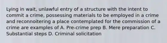 Lying in wait, unlawful entry of a structure with the intent to commit a crime, possessing materials to be employed in a crime and reconnoitering a place contemplated for the commission of a crime are examples of A. Pre-crime prep B. Mere preparation C. Substantial steps D. Criminal solicitation