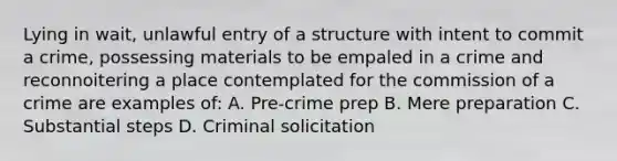 Lying in wait, unlawful entry of a structure with intent to commit a crime, possessing materials to be empaled in a crime and reconnoitering a place contemplated for the commission of a crime are examples of: A. Pre-crime prep B. Mere preparation C. Substantial steps D. Criminal solicitation