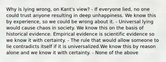 Why is lying wrong, on Kant's view? - If everyone lied, no one could trust anyone resulting in deep unhappiness. We know this by experience, so we could be wrong about it. - Universal lying would cause chaos in society. We know this on the basis of historical evidence. Empirical evidence is scientific evidence so we know it with certainty. - The rule that would allow someone to lie contradicts itself if it is universalized.We know this by reason alone and we know it with certainty. - None of the above