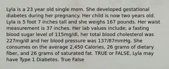 Lyla is a 23 year old single mom. She developed gestational diabetes during her pregnancy. Her child is now two years old. Lyla is 5 foot 7 inches tall and she weighs 167 pounds. Her waist measurement is 37 inches. Her lab values include; a fasting blood sugar level of 115mg/dl, her total blood cholesterol was 227mg/dl and her blood pressure was 137/87mmHg. She consumes on the average 2,450 Calories, 26 grams of dietary fiber, and 26 grams of saturated fat. TRUE or FALSE, Lyla may have Type 1 Diabetes. True False