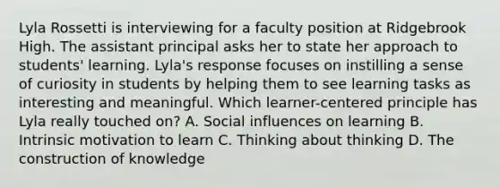 Lyla Rossetti is interviewing for a faculty position at Ridgebrook High. The assistant principal asks her to state her approach to students' learning. Lyla's response focuses on instilling a sense of curiosity in students by helping them to see learning tasks as interesting and meaningful. Which learner-centered principle has Lyla really touched on? A. Social influences on learning B. Intrinsic motivation to learn C. Thinking about thinking D. The construction of knowledge