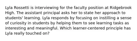 Lyla Rossetti is interviewing for the faculty position at Ridgebrook High. The assistant principal asks her to state her approach to students' learning. Lyla responds by focusing on instilling a sense of curiosity in students by helping them to see learning tasks as interesting and meaningful. Which learner-centered principle has Lyla really touched on?